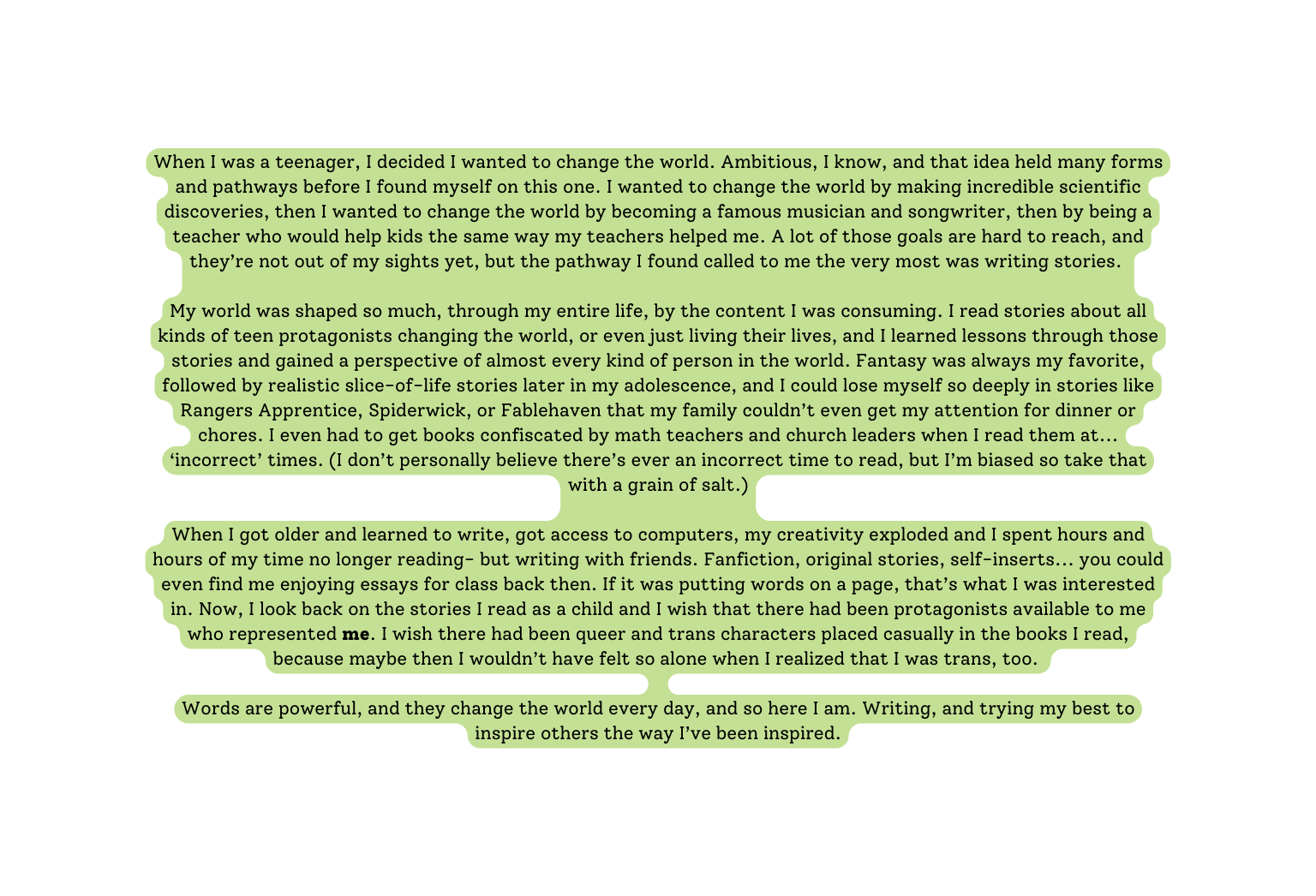 When I was a teenager I decided I wanted to change the world Ambitious I know and that idea held many forms and pathways before I found myself on this one I wanted to change the world by making incredible scientific discoveries then I wanted to change the world by becoming a famous musician and songwriter then by being a teacher who would help kids the same way my teachers helped me A lot of those goals are hard to reach and they re not out of my sights yet but the pathway I found called to me the very most was writing stories My world was shaped so much through my entire life by the content I was consuming I read stories about all kinds of teen protagonists changing the world or even just living their lives and I learned lessons through those stories and gained a perspective of almost every kind of person in the world Fantasy was always my favorite followed by realistic slice of life stories later in my adolescence and I could lose myself so deeply in stories like Rangers Apprentice Spiderwick or Fablehaven that my family couldn t even get my attention for dinner or chores I even had to get books confiscated by math teachers and church leaders when I read them at incorrect times I don t personally believe there s ever an incorrect time to read but I m biased so take that with a grain of salt When I got older and learned to write got access to computers my creativity exploded and I spent hours and hours of my time no longer reading but writing with friends Fanfiction original stories self inserts you could even find me enjoying essays for class back then If it was putting words on a page that s what I was interested in Now I look back on the stories I read as a child and I wish that there had been protagonists available to me who represented me I wish there had been queer and trans characters placed casually in the books I read because maybe then I wouldn t have felt so alone when I realized that I was trans too Words are powerful and they change the world every day and so here I am Writing and trying my best to inspire others the way I ve been inspired